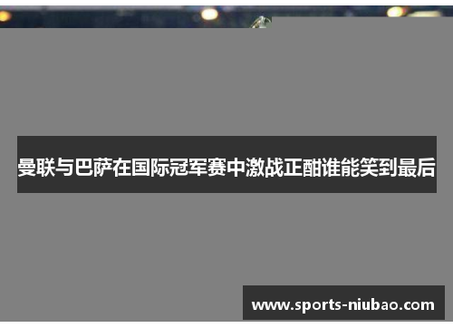 曼联与巴萨在国际冠军赛中激战正酣谁能笑到最后